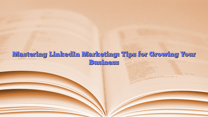 Mastering LinkedIn Marketing: Tips for Growing Your Business