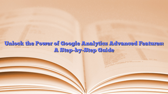 Unlock the Power of Google Analytics Advanced Features: A Step-by-Step Guide